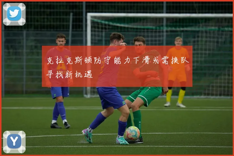 克拉克斯顿防守能力下滑或需换队寻找新机遇
