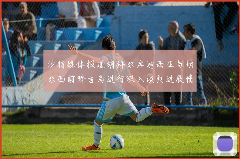 沙特媒体报道胡拜尔库迪西亚与切尔西前锋吉乌进行深入谈判进展情况