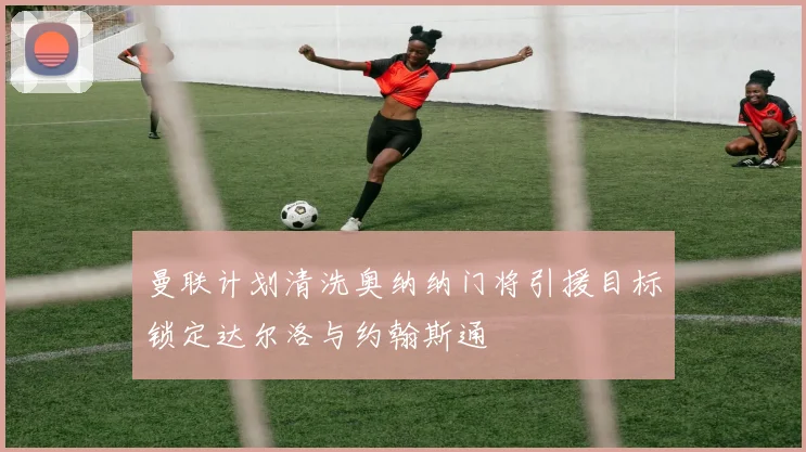 曼联计划清洗奥纳纳门将引援目标锁定达尔洛与约翰斯通