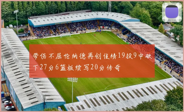 带伤不屈伦纳德再创佳绩19投9中砍下27分6篮板续写20分传奇