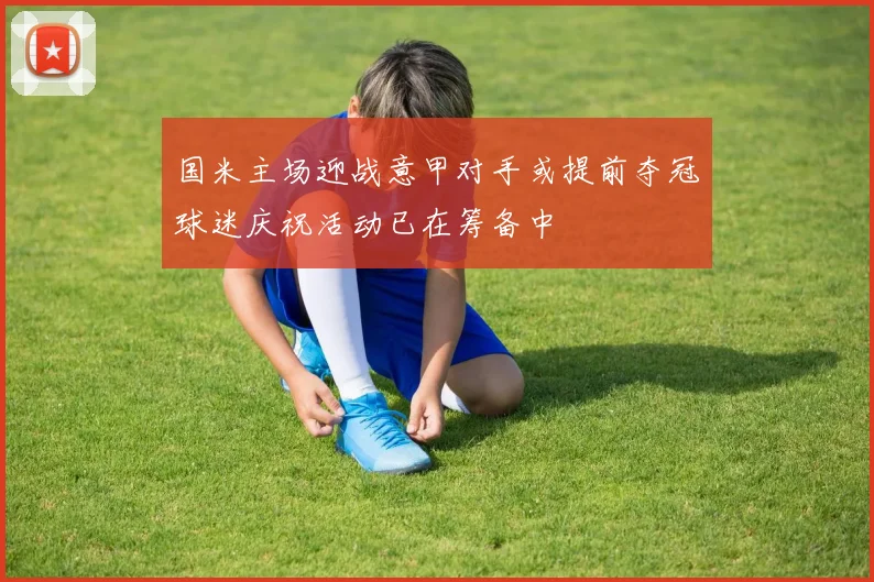 国米主场迎战意甲对手或提前夺冠球迷庆祝活动已在筹备中