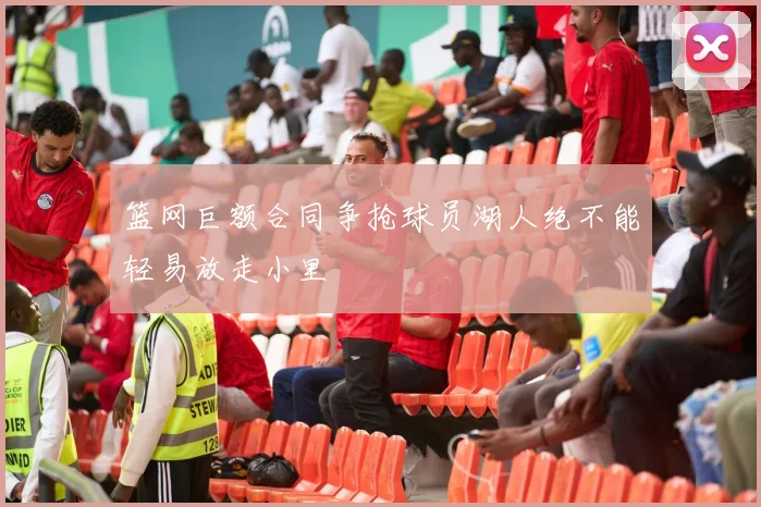 篮网巨额合同争抢球员湖人绝不能轻易放走小里