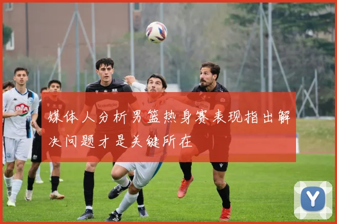 媒体人分析男篮热身赛表现指出解决问题才是关键所在