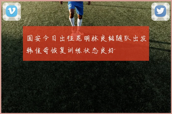 国安今日出征昆明林良铭随队出发韩佳奇恢复训练状态良好