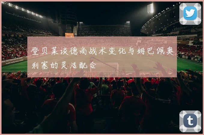 登贝莱谈德尚战术变化与姆巴佩奥利塞的灵活配合