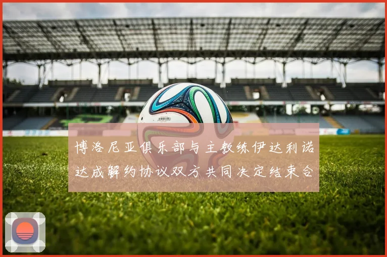 博洛尼亚俱乐部与主教练伊达利诺达成解约协议双方共同决定结束合作关系