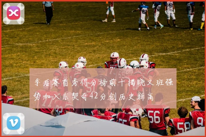 季后赛首秀得分榜前十揭晓文班强势加入东契奇42分创历史新高