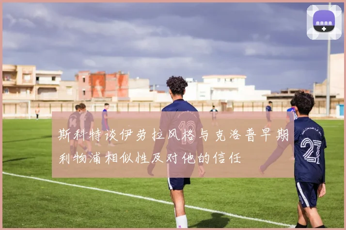 斯科特谈伊劳拉风格与克洛普早期利物浦相似性及对他的信任
