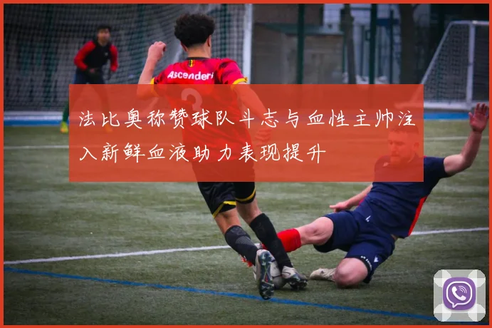 法比奥称赞球队斗志与血性主帅注入新鲜血液助力表现提升